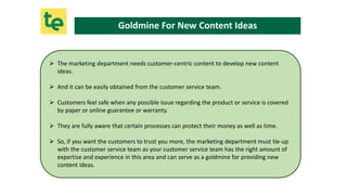  The marketing department needs customer-centric content to develop new content
ideas.
 And it can be easily obtained fr...