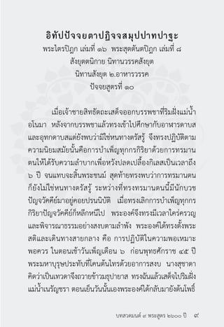 บทสวดมนต์ ๙ พระสูตร ๒๖๐๐ ปี
อิทัปปัจจยตาปฏิจจสมุปปาทปาฐะ
พระไตรปิฎก เล่มที่ ๑๖ พระสุตตันตปิฎก เล่มที่ ๘
สังยุตตนิกาย นิทานวรรคสังยุต
นิทานสังยุต ๒.อาหารวรรค
ปัจจยสูตรที่ ๑๐
	
	 เมื่อเจ้าชายสิทธัตถะเสด็จออกบรรพชาที่ริมฝั่งแม่น้ำ�
อโนมา หลังจากบรรพชาแล้วทรงเข้าไปศึกษากับอาฬารดาบส
และอุทกดาบสแต่ยังพบว่ามิใช่หนทางตรัสรู้ จึงทรงปฏิบัติตาม
ความนิยมสมัยนั้นคือการบำ�เพ็ญทุกกรกิริยาด้วยการทรมาน
ตนให้ได้รับความลำ�บากเพื่อหวังปลดเปลื้องกิเลสเป็นเวลาถึง
๖ ปี จนแทบจะสิ้นพระชนม์ สุดท้ายทรงพบว่าการทรมานตน
ก็ยังไม่ใช่หนทางตรัสรู้ ระหว่างที่ทรงทรมานตนนี้มีนักบวช
ปัญจวัคคีย์มาอยู่คอยปรนนิบัติ เมื่อทรงเลิกการบำ�เพ็ญทุกกร
กิริยาปัญจวัคคีย์ก็หลีกหนีไป พระองค์จึงทรงมีเวลาใคร่ครวญ
และพิจารณาธรรมอย่างสงบตามลำ�พัง พระองค์ได้ทรงตั้งพระ
สติและเดินทางสายกลาง คือ การปฏิบัติในความพอเหมาะ
พอควร ในตอนเช้าวันเพ็ญเดือน ๖ ก่อนพุทธศักราช ๔๕ ปี
พระมหาบุรุษประทับที่โคนต้นไทรด้วยอาการสงบ นางสุชาดา
คิดว่าเป็นเทวดาจึงถวายข้าวมธุปายาส ทรงฉันแล้วเสด็จไปริมฝั่ง
แม่น้ำ�เนรัญชรา ตอนเย็นวันนั้นเองพระองค์ได้กลับมายังต้นโพธิ์
๙
 