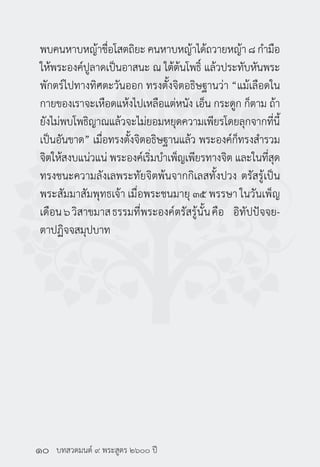 บทสวดมนต์ ๙ พระสูตร ๒๖๐๐ ปี
พบคนหาบหญ้าชื่อโสตถิยะ คนหาบหญ้าได้ถวายหญ้า ๘ กำ�มือ
ให้พระองค์ปูลาดเป็นอาสนะ ณ ใต้ต้นโพธิ์ แล้วประทับหันพระ
พักตร์ไปทางทิศตะวันออก ทรงตั้งจิตอธิษฐานว่า “แม้เลือดใน
กายของเราจะเหือดแห้งไปเหลือแต่หนัง เอ็น กระดูก ก็ตาม ถ้า
ยังไม่พบโพธิญาณแล้วจะไม่ยอมหยุดความเพียรโดยลุกจากที่นี้
เป็นอันขาด” เมื่อทรงตั้งจิตอธิษฐานแล้ว พระองค์ก็ทรงสำ�รวม
จิตให้สงบแน่วแน่ พระองค์เริ่มบำ�เพ็ญเพียรทางจิต และในที่สุด
ทรงชนะความลังเลพระทัยจิตพ้นจากกิเลสทั้งปวง ตรัสรู้เป็น
พระสัมมาสัมพุทธเจ้า เมื่อพระชนมายุ ๓๕ พรรษา ในวันเพ็ญ
เดือน๖วิสาขมาสธรรมที่พระองค์ตรัสรู้นั้นคือ อิทัปปัจจย-
ตาปฏิจจสมุปบาท
๑๐
 