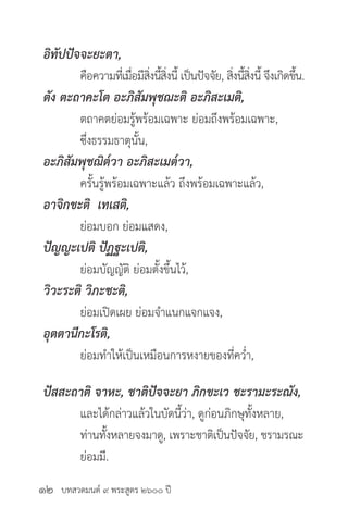 บทสวดมนต์ ๙ พระสูตร ๒๖๐๐ ปี
อิทัปปัจจะยะตา,
	 คือความที่เมื่อมีสิ่งนี้สิ่งนี้ เป็นปัจจัย, สิ่งนี้สิ่งนี้ จึงเกิดขึ้น.
ตัง ตะถาคะโต อะภิสัมพุชฌะติ อะภิสะเมติ,
	 ตถาคตย่อมรู้พร้อมเฉพาะ ย่อมถึงพร้อมเฉพาะ,
	 ซึ่งธรรมธาตุนั้น,
อะภิสัมพุชฌิต๎วา อะภิสะเมต๎วา,
	 ครั้นรู้พร้อมเฉพาะแล้ว ถึงพร้อมเฉพาะแล้ว,
อาจิกขะติ เทเสติ,
	 ย่อมบอก ย่อมแสดง,
ปัญญะเปติ ปัฏฐะเปติ,
	 ย่อมบัญญัติ ย่อมตั้งขึ้นไว้,
วิวะระติ วิภะชะติ,
	 ย่อมเปิดเผย ย่อมจำ�แนกแจกแจง,
อุตตานีกะโรติ,
	 ย่อมทำ�ให้เป็นเหมือนการหงายของที่คว่ำ�,
ปัสสะถาติ จาหะ, ชาติปัจจะยา ภิกขะเว ชะรามะระณัง, 	
	 และได้กล่าวแล้วในบัดนี้ว่า, ดูก่อนภิกษุทั้งหลาย,
	 ท่านทั้งหลายจงมาดู, เพราะชาติเป็นปัจจัย, ชรามรณะ
	 ย่อมมี.
๑๒
 