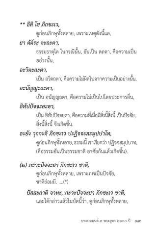 บทสวดมนต์ ๙ พระสูตร ๒๖๐๐ ปี
** อิติ โข ภิกขะเว,
	 ดูก่อนภิกษุทั้งหลาย, เพราะเหตุดังนี้แล,
ยา ตัต๎ระ ตะถะตา,
	 ธรรมธาตุใด ในกรณีนั้น, อันเป็น ตถตา, คือความเป็น	
	 อย่างนั้น,
อะวิตะถะตา,
	 เป็น อวิตถตา, คือความไม่ผิดไปจากความเป็นอย่างนั้น,
อะนัญญะถะตา,
	 เป็น อนัญญถตา, คือความไม่เป็นไปโดยประการอื่น,
อิทัปปัจจะยะตา,
	 เป็น อิทัปปัจจยตา, คือความที่เมื่อมีสิ่งนี้สิ่งนี้ เป็นปัจจัย, 	
	 สิ่งนี้สิ่งนี้ จึงเกิดขึ้น.
อะยัง วุจจะติ ภิกขะเว ปะฏิจจะสะมุปปาโท,
	 ดูก่อนภิกษุทั้งหลาย,ธรรมนี้เราเรียกว่าปฏิจจสมุปบาท,
	 (คือธรรมอันเป็นธรรมชาติ อาศัยกันแล้วเกิดขึ้น).
(๒) ภะวะปัจจะยา ภิกขะเว ชาติ,
	 ดูก่อนภิกษุทั้งหลาย, เพราะภพเป็นปัจจัย,
	 ชาติย่อมมี. ....(*)
ปัสสะถาติ จาหะ, ภะวะปัจจะยา ภิกขะเว ชาติ,
	 และได้กล่าวแล้วในบัดนี้ว่า, ดูก่อนภิกษุทั้งหลาย,
๑๓
 