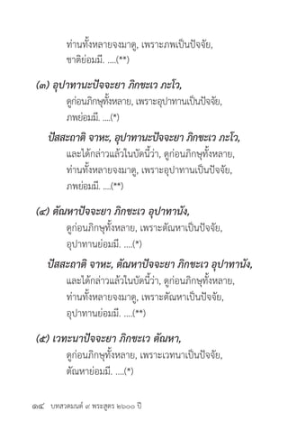 บทสวดมนต์ ๙ พระสูตร ๒๖๐๐ ปี
	 ท่านทั้งหลายจงมาดู, เพราะภพเป็นปัจจัย,
	 ชาติย่อมมี. ....(**)
(๓) อุปาทานะปัจจะยา ภิกขะเว ภะโว,
	 ดูก่อนภิกษุทั้งหลาย, เพราะอุปาทานเป็นปัจจัย,
	 ภพย่อมมี. ....(*)
ปัสสะถาติ จาหะ, อุปาทานะปัจจะยา ภิกขะเว ภะโว,
	 และได้กล่าวแล้วในบัดนี้ว่า, ดูก่อนภิกษุทั้งหลาย,
	 ท่านทั้งหลายจงมาดู, เพราะอุปาทานเป็นปัจจัย,
	 ภพย่อมมี. ....(**)
(๔) ตัณหาปัจจะยา ภิกขะเว อุปาทานัง,
	 ดูก่อนภิกษุทั้งหลาย, เพราะตัณหาเป็นปัจจัย,
	 อุปาทานย่อมมี. ....(*)
ปัสสะถาติ จาหะ, ตัณหาปัจจะยา ภิกขะเว อุปาทานัง,
	 และได้กล่าวแล้วในบัดนี้ว่า, ดูก่อนภิกษุทั้งหลาย,
	 ท่านทั้งหลายจงมาดู, เพราะตัณหาเป็นปัจจัย,
	 อุปาทานย่อมมี. ....(**)
(๕) เวทะนาปัจจะยา ภิกขะเว ตัณหา,
	 ดูก่อนภิกษุทั้งหลาย, เพราะเวทนาเป็นปัจจัย,
	 ตัณหาย่อมมี. ....(*)
๑๔
 