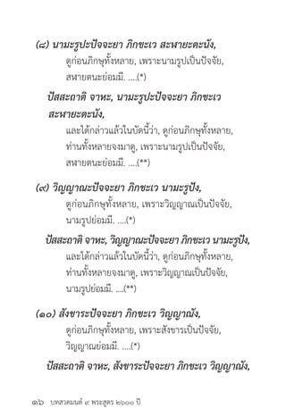 บทสวดมนต์ ๙ พระสูตร ๒๖๐๐ ปี
(๘) นามะรูปะปัจจะยา ภิกขะเว สะฬายะตะนัง,
	 ดูก่อนภิกษุทั้งหลาย, เพราะนามรูปเป็นปัจจัย,
	 สฬายตนะย่อมมี. ....(*)
ปัสสะถาติ จาหะ, นามะรูปะปัจจะยา ภิกขะเว
สะฬายะตะนัง,
	 และได้กล่าวแล้วในบัดนี้ว่า, ดูก่อนภิกษุทั้งหลาย,
	 ท่านทั้งหลายจงมาดู, เพราะนามรูปเป็นปัจจัย,
	 สฬายตนะย่อมมี. ....(**)
(๙) วิญญาณะปัจจะยา ภิกขะเว นามะรูปัง,
	 ดูก่อนภิกษุทั้งหลาย, เพราะวิญญาณเป็นปัจจัย,
	 นามรูปย่อมมี. ....(*)
ปัสสะถาติ จาหะ, วิญญาณะปัจจะยา ภิกขะเว นามะรูปัง,
	 และได้กล่าวแล้วในบัดนี้ว่า, ดูก่อนภิกษุทั้งหลาย,
	 ท่านทั้งหลายจงมาดู, เพราะวิญญาณเป็นปัจจัย,
	 นามรูปย่อมมี. ....(**)
(๑๐) สังขาระปัจจะยา ภิกขะเว วิญญาณัง,
	 ดูก่อนภิกษุทั้งหลาย, เพราะสังขารเป็นปัจจัย,
	 วิญญาณย่อมมี. ....(*)
ปัสสะถาติ จาหะ, สังขาระปัจจะยา ภิกขะเว วิญญาณัง,
๑๖
 