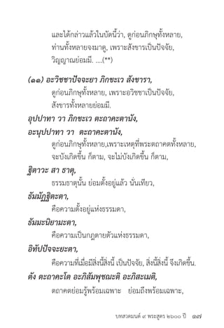 บทสวดมนต์ ๙ พระสูตร ๒๖๐๐ ปี
	 และได้กล่าวแล้วในบัดนี้ว่า, ดูก่อนภิกษุทั้งหลาย,
	 ท่านทั้งหลายจงมาดู, เพราะสังขารเป็นปัจจัย,
	 วิญญาณย่อมมี. ....(**)
(๑๑) อะวิชชาปัจจะยา ภิกขะเว สังขารา,
	 ดูก่อนภิกษุทั้งหลาย, เพราะอวิชชาเป็นปัจจัย,
	 สังขารทั้งหลายย่อมมี.
อุปปาทา วา ภิกขะเว ตะถาคะตานัง,
อะนุปปาทา วา ตะถาคะตานัง,
	 ดูก่อนภิกษุทั้งหลาย,เพราะเหตุที่พระตถาคตทั้งหลาย,
	 จะบังเกิดขึ้น ก็ตาม, จะไม่บังเกิดขึ้น ก็ตาม,
ฐิตาวะ สา ธาตุ,
	 ธรรมธาตุนั้น ย่อมตั้งอยู่แล้ว นั่นเทียว,
ธัมมัฏฐิตะตา,
	 คือความตั้งอยู่แห่งธรรมดา,
ธัมมะนิยามะตา,
	 คือความเป็นกฎตายตัวแห่งธรรมดา, 	
อิทัปปัจจะยะตา,
	 คือความที่เมื่อมีสิ่งนี้สิ่งนี้ เป็นปัจจัย, สิ่งนี้สิ่งนี้ จึงเกิดขึ้น.
ตัง ตะถาคะโต อะภิสัมพุชฌะติ อะภิสะเมติ,
	 ตถาคตย่อมรู้พร้อมเฉพาะ ย่อมถึงพร้อมเฉพาะ,
๑๗
 