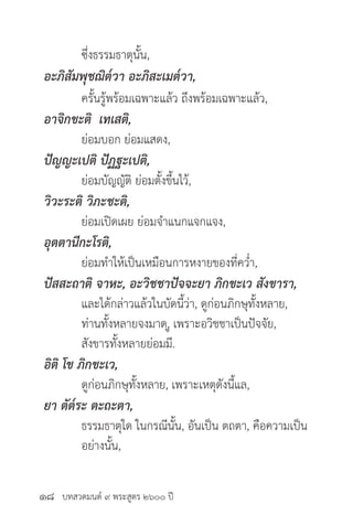 บทสวดมนต์ ๙ พระสูตร ๒๖๐๐ ปี
	 ซึ่งธรรมธาตุนั้น,
อะภิสัมพุชฌิต๎วา อะภิสะเมต๎วา,
	 ครั้นรู้พร้อมเฉพาะแล้ว ถึงพร้อมเฉพาะแล้ว,
อาจิกขะติ เทเสติ,
	 ย่อมบอก ย่อมแสดง,
ปัญญะเปติ ปัฏฐะเปติ,
	 ย่อมบัญญัติ ย่อมตั้งขึ้นไว้,
วิวะระติ วิภะชะติ,
	 ย่อมเปิดเผย ย่อมจำ�แนกแจกแจง,
อุตตานีกะโรติ,
	 ย่อมทำ�ให้เป็นเหมือนการหงายของที่คว่ำ�,
ปัสสะถาติ จาหะ, อะวิชชาปัจจะยา ภิกขะเว สังขารา, 		
	 และได้กล่าวแล้วในบัดนี้ว่า, ดูก่อนภิกษุทั้งหลาย,
	 ท่านทั้งหลายจงมาด,ู เพราะอวิชชาเป็นปัจจัย, 		
	 สังขารทั้งหลายย่อมมี.
อิติ โข ภิกขะเว,
	 ดูก่อนภิกษุทั้งหลาย, เพราะเหตุดังนี้แล,
ยา ตัต๎ระ ตะถะตา,
	 ธรรมธาตุใด ในกรณีนั้น, อันเป็น ตถตา, คือความเป็น	
	 อย่างนั้น,
๑๘
 