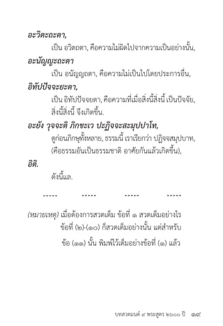 บทสวดมนต์ ๙ พระสูตร ๒๖๐๐ ปี
อะวิตะถะตา,
	 เป็น อวิตถตา, คือความไม่ผิดไปจากความเป็นอย่างนั้น,
อะนัญญะถะตา
	 เป็น อนัญญถตา, คือความไม่เป็นไปโดยประการอื่น,
อิทัปปัจจะยะตา,
	 เป็นอิทัปปัจจยตา,คือความที่เมื่อสิ่งนี้สิ่งนี้เป็นปัจจัย,
	 สิ่งนี้สิ่งนี้ จึงเกิดขึ้น.
อะยัง วุจจะติ ภิกขะเว ปะฏิจจะสะมุปปาโท,
	 ดูก่อนภิกษุทั้งหลาย, ธรรมนี้ เราเรียกว่า ปฏิจจสมุปบาท,
	 (คือธรรมอันเป็นธรรมชาติ อาศัยกันแล้วเกิดขึ้น),
อิติ.
	 ดังนี้แล.
(หมายเหตุ) เมื่อต้องการสวดเต็ม ข้อที่ ๑ สวดเต็มอย่างไร
	 ข้อที่ (๒)-(๑๐) ก็สวดเต็มอย่างนั้น แต่สำ�หรับ
ข้อ (๑๑) นั้น พิมพ์ไว้เต็มอย่างข้อที่ (๑) แล้ว
๑๙
 