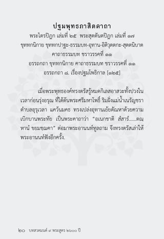 บทสวดมนต์ ๙ พระสูตร ๒๖๐๐ ปี
ปฐมพุทธภาสิตคาถา
พระไตรปิฎก เล่มที่ ๒๕ พระสุตตันตปิฎก เล่มที่ ๑๗
ขุททกนิกาย ขุททกปาฐะ-ธรรมบท-อุทาน-อิติวุตตกะ-สุตตนิบาต
คาถาธรรมบท ชราวรรคที่ ๑๑
อรรถกถา ขุททกนิกาย คาถาธรรมบท ชราวรรคที่ ๑๑
อรรถกถา ๘. เรื่องปฐมโพธิกาล [๑๒๕]
	 เมื่อพระพุทธองค์ทรงตรัสรู้หมดกิเลสอาสวะทั้งปวงใน
เวลาก่อนรุ่งอรุณ ที่ใต้ต้นพระศรีมหาโพธิ์ ริมฝั่งแม่น้ำ�เนรัญชรา
ตำ�บลอุรุเวลา แคว้นมคธ ทรงเปล่งอุทานเย้ยตัณหาด้วยความ
เบิกบานพระทัย เป็นพระคาถาว่า “อเนกชาติ สํสารํ......ตณฺ
หานํ ขยมชฺฌคา” ต่อมาพระอานนท์ทูลถาม จึงทรงตรัสเล่าให้
พระอานนท์ฟังอีกครั้ง.
	
๒๐
 