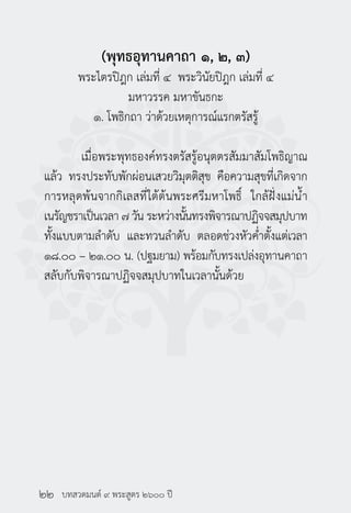 บทสวดมนต์ ๙ พระสูตร ๒๖๐๐ ปี
(พุทธอุทานคาถา ๑, ๒, ๓)
พระไตรปิฎก เล่มที่ ๔ พระวินัยปิฎก เล่มที่ ๔
มหาวรรค มหาขันธกะ
๑. โพธิกถา ว่าด้วยเหตุการณ์แรกตรัสรู้
	 เมื่อพระพุทธองค์ทรงตรัสรู้อนุตตรสัมมาสัมโพธิญาณ
แล้ว ทรงประทับพักผ่อนเสวยวิมุตติสุข คือความสุขที่เกิดจาก
การหลุดพ้นจากกิเลสที่ใต้ต้นพระศรีมหาโพธิ์ ใกล้ฝั่งแม่น้ำ�
เนรัญชราเป็นเวลา ๗ วัน ระหว่างนั้นทรงพิจารณาปฏิจจสมุปบาท
ทั้งแบบตามลำ�ดับ และทวนลำ�ดับ ตลอดช่วงหัวค่ำ�ตั้งแต่เวลา
๑๘.๐๐ – ๒๑.๐๐ น. (ปฐมยาม) พร้อมกับทรงเปล่งอุทานคาถา
สลับกับพิจารณาปฏิจจสมุปบาทในเวลานั้นด้วย
๒๒
 
