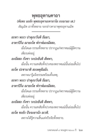 บทสวดมนต์ ๙ พระสูตร ๒๖๐๐ ปี
พุทธอุทานคาถา
(หันทะ มะยัง พุทธะอุทานะคาถาโย ภะณามะ เส.)
เชิญเถิด เราทั้งหลาย จงกล่าวคาถาพุทธอุทานเถิด
ยะทา หะเว ปาตุภะวันติ ธัมมา,
อาตาปิโน ฌายะโต พ๎ราห๎มะณัสสะ,
	 เมื่อใดแล ธรรมทั้งหลาย ปรากฏแก่พราหมณ์ผู้มีความ
	 เพียรเพ่งอยู่
อะถัสสะ กังขา วะปะยันติ สัพพา,
	 เมื่อนั้น ความสงสัยทั้งปวงของพราหมณ์นั้นย่อมสิ้นไป
ยะโต ปะชานาติ สะเหตุธัมมัง.
	 เพราะมารู้แจ้งธรรมพร้อมทั้งเหตุ.
ยะทา หะเว ปาตุภะวันติ ธัมมา,
อาตาปิโน ฌายะโต พ๎ราห๎มะณัสสะ,
	 เมื่อใดแล ธรรมทั้งหลาย ปรากฏแก่พราหมณ์ผู้มีความ
	 เพียรเพ่งอยู่
อะถัสสะ กังขา วะปะยันติ สัพพา,
	 เมื่อนั้น ความสงสัยทั้งปวงของพราหมณ์นั้นย่อมสิ้นไป
ยะโต ขะยัง ปัจจะยานัง อเวทิ.
	 เพราะได้รู้ความสิ้นแห่งปัจจัยทั้งหลาย.
๒๓
 