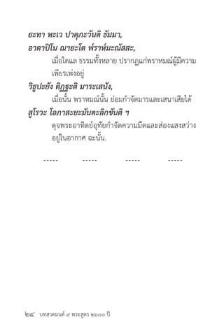 บทสวดมนต์ ๙ พระสูตร ๒๖๐๐ ปี
ยะทา หะเว ปาตุภะวันติ ธัมมา,
อาตาปิโน ฌายะโต พ๎ราห๎มะณัสสะ,
	 เมื่อใดแล ธรรมทั้งหลาย ปรากฏแก่พราหมณ์ผู้มีความ
	 เพียรเพ่งอยู่
วิธูปะยัง ติฏฐะติ มาระเสนัง,
	 เมื่อนั้น พราหมณ์นั้น ย่อมกำ�จัดมารและเสนาเสียได้
สูโรวะ โอภาสะยะมันตะลิกขันติ ฯ
	 ดุจพระอาทิตย์อุทัยกำ�จัดความมืดและส่องแสงสว่าง
	 อยู่ในอากาศ ฉะนั้น.
๒๔
 