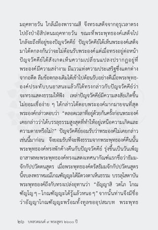 บทสวดมนต์ ๙ พระสูตร ๒๖๐๐ ปี
มฤคทายวัน ใกล้เมืองพาราณสี จึงทรงเสด็จจากอุรุเวลาตรง
ไปยังป่าอิสิปตนมฤคทายวัน ขณะที่พระพุทธองค์เสด็จไป
ใกล้จะถึงที่อยู่ของปัญจวัคคีย์ ปัญจวัคคีย์ได้เห็นพระองค์เสด็จ
มาได้ตกลงกันว่าจะไม่ต้อนรับพระองค์แต่เมื่อทรงอยู่ต่อหน้า
ปัญจวัคคีย์ได้สังเกตเห็นความเปลี่ยนแปลงปรากฏอยู่ที่
พระองค์มีความสง่างาม มีแววแห่งความประเสริฐซึ่งแตกต่าง
จากอดีต ลืมข้อตกลงเดิมได้เข้าไปต้อนรับอย่างดีเมื่อพระพุทธ-
องค์ประทับบนอาสนะแล้วก็ได้ทรงกล่าวกับปัญจวัคคีย์ว่า
จะทรงแสดงธรรมให้ฟัง เหล่าปัญจวัคคีย์มีความสงสัยเกิดขึ้น
ไม่ยอมเชื่อง่าย ๆ ได้กล่าวโต้ตอบพระองค์มากมายจนที่สุด
พระองค์กล่าวตอบว่า “ตลอดเวลาที่อยู่ด้วยกันครั้งก่อนพระองค์
เคยกล่าวว่าได้บรรลุธรรมสูงสุดที่ทำ�ให้อยู่เหนือความเกิดและ
ความตายหรือไม่?” ปัญจวัคคีย์ยอมรับว่าพระองค์ไม่เคยกล่าว
เช่นนี้มาก่อน จึงยอมรับที่จะฟังธรรมจากพระพุทธองค์คืนนั้น
พระพุทธองค์ทรงพักค้างคืนกับปัญจวัคคีย์ รุ่งขึ้นเป็นวันเพ็ญ
อาสาฬหะพระพุทธองค์ทรงแสดงเทศนากัณฑ์แรกชื่อว่าธัมม-
จักกัปปวัตตนสูตร เมื่อพระพุทธองค์ตรัสธัมมจักกัปปวัตนสูตร
นี้จบลงพราหมณ์โกณฑัญญะได้มีดวงตาเห็นธรรม บรรลุโสดาบัน
พระพุทธองค์ถึงกับทรงเปล่งอุทานว่า “อัญญาสิ วตโภ โกณ
ฑัญโญๆ–โกณฑัญญะได้รู้แล้วหนอๆ”จากนั้นท่านจึงมีชื่อ
ว่าอัญญาโกณฑัญญะพร้อมทั้งทูลขออุปสมบท พระพุทธ
๒๖
 