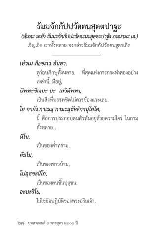 บทสวดมนต์ ๙ พระสูตร ๒๖๐๐ ปี
ธัมมจักกัปปวัตตนสุตตปาฐะ
(หันทะ มะยัง ธัมมะจักกัปปะวัตตะนะสุตตะปาฐัง ภะณามะ เส.)
เชิญเถิด เราทั้งหลาย จงกล่าวธัมมจักกัปวัตตนสูตรเถิด
เท๎วเม ภิกขะเว อันตา,
	 ดูก่อนภิกษุทั้งหลาย, ที่สุดแห่งการกระทำ�สองอย่าง
	 เหล่านี้, มีอยู่,
ปัพพะชิเตนะ นะ เสวิตัพพา,
	 เป็นสิ่งที่บรรพชิตไม่ควรข้องแวะเลย.
โย จายัง กาเมสุ กามะสุขัลลิกานุโยโค,
	 นี้ คือการประกอบตนพัวพันอยู่ด้วยความใคร่ ในกาม
	 ทั้งหลาย ;
หีโน,
	 เป็นของต่ำ�ทราม,
คัมโม,
	 เป็นของชาวบ้าน,
โปถุชชะนิโก,
	 เป็นของคนชั้นปุถุชน,
อะนะริโย,
	 ไม่ใช่ข้อปฏิบัติของพระอริยเจ้า,
๒๘
 