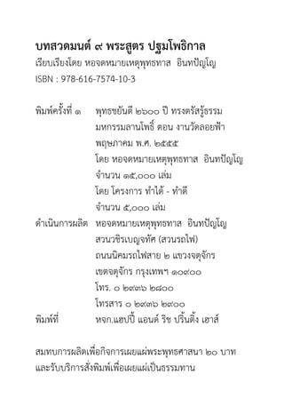 บทสวดมนต์ ๙ พระสูตร ปฐมโพธิกาล
เรียบเรียงโดย หอจดหมายเหตุพุทธทาส อินทปัญโญ
ISBN : 978-616-7574-10-3	
พิมพ์ครั้งที่ ๑ 	 พุทธชยันตี ๒๖๐๐ ปี ทรงตรัสรู้ธรรม
		 มหกรรมลานโพธิ์ ตอน งานวัดลอยฟ้า
		 พฤษภาคม พ.ศ. ๒๕๕๕
		 โดย หอจดหมายเหตุพุทธทาส อินทปัญโญ
		 จำ�นวน ๑๕,๐๐๐ เล่ม
		 โดย โครงการ ทำ�ได้ - ทำ�ดี
		 จำ�นวน ๕,๐๐๐ เล่ม
ดำ�เนินการผลิต	 หอจดหมายเหตุพุทธทาส อินทปัญโญ
		 สวนวชิรเบญจทัศ (สวนรถไฟ)
		 ถนนนิคมรถไฟสาย ๒ แขวงจตุจักร
		 เขตจตุจักร กรุงเทพฯ ๑๐๙๐๐
		 โทร. ๐ ๒๙๓๖ ๒๘๐๐
		 โทรสาร ๐ ๒๙๓๖ ๒๙๐๐
พิมพ์ที่ 		 หจก.แฮปปี้ แอนด์ ริช ปริ้นติ้ง เฮาส์
สมทบการผลิตเพื่อกิจการเผยแผ่พระพุทธศาสนา ๒๐ บาท
และรับบริการสั่งพิมพ์เพื่อเผยแผ่เป็นธรรมทาน
 