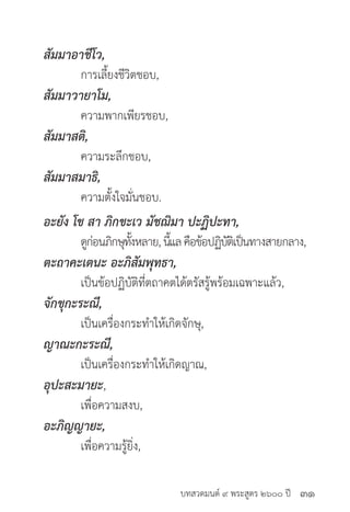 บทสวดมนต์ ๙ พระสูตร ๒๖๐๐ ปี
สัมมาอาชีโว,
	 การเลี้ยงชีวิตชอบ,
สัมมาวายาโม,
	 ความพากเพียรชอบ,
สัมมาสติ,
	 ความระลึกชอบ,
สัมมาสมาธิ,
	 ความตั้งใจมั่นชอบ.
อะยัง โข สา ภิกขะเว มัชฌิมา ปะฏิปะทา,
	 ดูก่อนภิกษุทั้งหลาย,นี้แลคือข้อปฏิบัติเป็นทางสายกลาง,
ตะถาคะเตนะ อะภิสัมพุทธา,
	 เป็นข้อปฏิบัติที่ตถาคตได้ตรัสรู้พร้อมเฉพาะแล้ว,
จักขุกะระณี,
	 เป็นเครื่องกระทำ�ให้เกิดจักษุ,
ญาณะกะระณี,
	 เป็นเครื่องกระทำ�ให้เกิดญาณ,
อุปะสะมายะ,
	 เพื่อความสงบ,
อะภิญญายะ,
	 เพื่อความรู้ยิ่ง,
๓๑
 