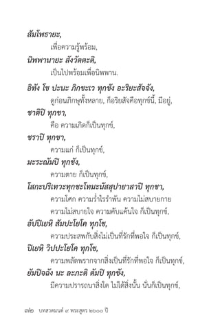 บทสวดมนต์ ๙ พระสูตร ๒๖๐๐ ปี
สัมโพธายะ,
	 เพื่อความรู้พร้อม,
นิพพานายะ สังวัตตะติ,
	 เป็นไปพร้อมเพื่อนิพพาน.
อิทัง โข ปะนะ ภิกขะเว ทุกขัง อะริยะสัจจัง,
	 ดูก่อนภิกษุทั้งหลาย, ก็อริยสัจคือทุกข์นี้, มีอยู่,
ชาติปิ ทุกขา,
	 คือ ความเกิดก็เป็นทุกข์,
ชราปิ ทุกขา,
	 ความแก่ ก็เป็นทุกข์,
มะระณัมปิ ทุกขัง,
	 ความตาย ก็เป็นทุกข์,
โสกะปริเทวะทุกขะโทมะนัสสุปายาสาปิ ทุกขา,
	 ความโศก ความร่ำ�ไรรำ�พัน ความไม่สบายกาย
	 ความไม่สบายใจ ความคับแค้นใจ ก็เป็นทุกข์,
อัปปิเยหิ สัมปะโยโค ทุกโข,
	 ความประสพกับสิ่งไม่เป็นที่รักที่พอใจ ก็เป็นทุกข์,
ปิเยหิ วิปปะโยโค ทุกโข,
	 ความพลัดพรากจากสิ่งเป็นที่รักที่พอใจ ก็เป็นทุกข์,
ยัมปิจฉัง นะ ละภะติ ตัมปิ ทุกขัง,
	 มีความปรารถนาสิ่งใด ไม่ได้สิ่งนั้น นั่นก็เป็นทุกข์,
๓๒
 