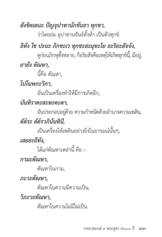 บทสวดมนต์ ๙ พระสูตร ๒๖๐๐ ปี
สังขิตเตนะ ปัญจุปาทานักขันธา ทุกขา,
	 ว่าโดยย่อ อุปาทานขันธ์ทั้งห้า เป็นตัวทุกข์.
อิทัง โข ปะนะ ภิกขะเว ทุกขะสะมุทะโย อะริยะสัจจัง,
	 ดูก่อนภิกษุทั้งหลาย, ก็อริยสัจคือเหตุให้เกิดทุกข์นี้, มีอยู่,
ยายัง ตัณหา,
	 นี้คือ ตัณหา,
โปโนพภะวิกา,
	 อันเป็นเครื่องทำ�ให้มีการเกิดอีก,
นันทิราคะสะหะคะตา,
	 อันประกอบอยู่ด้วย ความกำ�หนัดด้วยอำ�นาจความเพลิน,
ตัต๎ระ ตัต๎ราภินันทินี,
	 เป็นเครื่องให้เพลินอย่างยิ่งในอารมณ์นั้นๆ,
เสยยะถีทัง,
	 ได้แก่ตัณหาเหล่านี้ คือ :-
กามะตัณหา,
	 ตัณหาในกาม,
ภะวะตัณหา,
	 ตัณหาในความมีความเป็น,
วิภะวะตัณหา,
	 ตัณหาในความไม่มีไม่เป็น.
๓๓
 