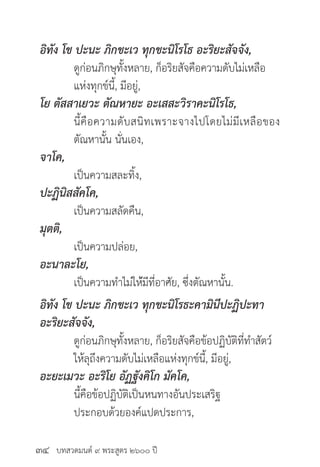 บทสวดมนต์ ๙ พระสูตร ๒๖๐๐ ปี
อิทัง โข ปะนะ ภิกขะเว ทุกขะนิโรโธ อะริยะสัจจัง,
	 ดูก่อนภิกษุทั้งหลาย, ก็อริยสัจคือความดับไม่เหลือ
	 แห่งทุกข์นี้, มีอยู่,
โย ตัสสาเยวะ ตัณหายะ อะเสสะวิราคะนิโรโธ,
	 นี้คือความดับสนิทเพราะจางไปโดยไม่มีเหลือของ
	 ตัณหานั้น นั่นเอง,
จาโค,
	 เป็นความสละทิ้ง,
ปะฏินิสสัคโค,
	 เป็นความสลัดคืน,
มุตติ,
	 เป็นความปล่อย,
อะนาละโย,
	 เป็นความทำ�ไม่ให้่มีที่อาศัย, ซึ่งตัณหานั้น.
อิทัง โข ปะนะ ภิกขะเว ทุกขะนิโรธะคามินีปะฏิปะทา
อะริยะสัจจัง,
	 ดูก่อนภิกษุทั้งหลาย, ก็อริยสัจคือข้อปฏิบัติที่ทำ�สัตว์
	 ให้ลุถึงความดับไม่เหลือแห่งทุกข์นี้, มีอยู่,
อะยะเมวะ อะริโย อัฏฐังคิโก มัคโค,
	 นี้คือข้อปฏิบัติเป็นหนทางอันประเสริฐ
	 ประกอบด้วยองค์แปดประการ,
๓๔
 