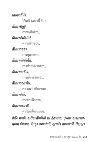 บทสวดมนต์ ๙ พระสูตร ๒๖๐๐ ปี
เสยยะถีทัง,
	 ได้แก่สิ่งเหล่านี้ คือ :-
สัมมาทิฏฐิ,
	 ความเห็นชอบ,
สัมมาสังกัปโป,
	 ความดำ�ริชอบ,
สัมมาวาจา,
	 การพูดจาชอบ,
สัมมากัมมันโต,
	 การทำ�การงานชอบ,
สัมมาอาชีโว,
	 การเลี้ยงชีวิตชอบ,
สัมมาวายาโม,
	 ความพากเพียรชอบ,
สัมมาสะติ,
	 ความระลึกชอบ,
สัมมาสะมาธิ,
	 ความตั้งใจมั่นชอบ.
อิทัง ทุกขัง อะริยะสัจจันติ เม ภิกขะเว, ปุพเพ อะนะนุส-
สุเตสุ ธัมเมสุ, จักขุง อุทะปาทิ, ญาณัง อุทะปาทิ, ปัญญา
๓๕
 