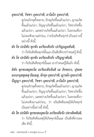 บทสวดมนต์ ๙ พระสูตร ๒๖๐๐ ปี
อุทะปาทิ, วิชชา อุทะปาทิ, อาโลโก อุทะปาทิ,
	 ดูก่อนภิกษุทั้งหลาย, จักษุเกิดขึ้นแล้วแก่เรา, ญาณเกิด
	 ขึ้นแล้วแก่เรา, ปัญญาเกิดขึ้นแล้วแก่เรา, วิชชาเกิดขึ้น
	 แล้วแก่เรา, แสงสว่างเกิดขึ้นแล้วแก่เรา, ในธรรมที่เรา
	 ไม่เคยฟังมาแต่ก่อน,ว่าอริยสัจคือทุกข์เป็นอย่างนี้
	 อย่างนี้ ดังนี้,
ตัง โข ปะนิทัง ทุกขัง อะริยะสัจจัง ปะริญเญยยันติ,
	 ว่า ก็อริยสัจคือทุกข์นั้นแล เป็นสิ่งที่ควรกำ�หนดรู้ ดังนี้,
ตัง โข ปะนิทัง ทุกขัง อะริยะสัจจัง ปริญญาตันติ,
	 ว่า ก็อริยสัจคือทุกข์นั้นแล เรากำ�หนดรู้ได้แล้ว ดังนี้.
อิทัง ทุกขะสมุทะโย อะริยะสัจจันติ เม ภิกขะเว, ปุพเพ
อะนะนุสสุเตสุ ธัมเมสุ, จักขุง อุทะปาทิ, ญาณัง อุทะปาทิ,
ปัญญา อุทะปาทิ, วิชชา อุทะปาทิ, อาโลโก อุทะปาทิ,
	 ดูก่อนภิกษุทั้งหลาย, จักษุเกิดขึ้นแล้วแก่เรา, ญาณเกิด
	 ขึ้นแล้วแก่เรา, ปัญญาเกิดขึ้นแล้วแก่เรา, วิชชาเกิดขึ้น
	 แล้วแก่เรา, แสงสว่างเกิดขึ้นแล้วแก่เรา, ในธรรมที่เรา
	 ไม่เคยฟังมาแต่ก่อน, ว่า อริยสัจคือเหตุให้เกิดทุกข์
	 เป็นอย่างนี้อย่างนี้ ดังนี้,
ตัง โข ปะนิทัง ทุกขะสะมุทะโย อะริยะสัจจัง ปหาตัพพันติ,
	 ว่า ก็อริยสัจคือเหตุให้เกิดทุกข์นั้นแล เป็นสิ่งที่ควรละ
	 เสีย ดังนี้,
๓๖
 