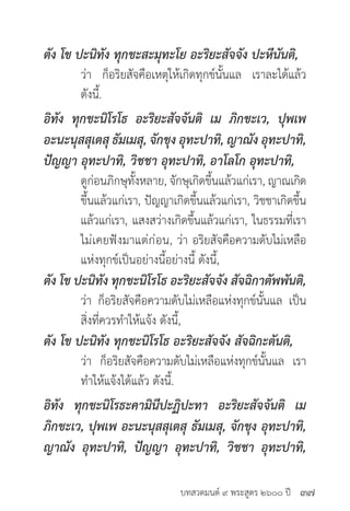 บทสวดมนต์ ๙ พระสูตร ๒๖๐๐ ปี
ตัง โข ปะนิทัง ทุกขะสะมุทะโย อะริยะสัจจัง ปะหีนันติ,
	 ว่า ก็อริยสัจคือเหตุให้เกิดทุกข์นั้นแล เราละได้แล้ว
	 ดังนี้.
อิทัง ทุกขะนิโรโธ อะริยะสัจจันติ เม ภิกขะเว, ปุพเพ
อะนะนุสสุเตสุ ธัมเมสุ, จักขุง อุทะปาทิ, ญาณัง อุทะปาทิ,
ปัญญา อุทะปาทิ, วิชชา อุทะปาทิ, อาโลโก อุทะปาทิ,
	 ดูก่อนภิกษุทั้งหลาย, จักษุเกิดขึ้นแล้วแก่เรา, ญาณเกิด
	 ขึ้นแล้วแก่เรา, ปัญญาเกิดขึ้นแล้วแก่เรา, วิชชาเกิดขึ้น
	 แล้วแก่เรา, แสงสว่างเกิดขึ้นแล้วแก่เรา, ในธรรมที่เรา
	 ไม่เคยฟังมาแต่ก่อน, ว่า อริยสัจคือความดับไม่เหลือ
	 แห่งทุกข์เป็นอย่างนี้อย่างนี้ ดังนี้,
ตัง โข ปะนิทัง ทุกขะนิโรโธ อะริยะสัจจัง สัจฉิกาตัพพันติ,
	 ว่า ก็อริยสัจคือความดับไม่เหลือแห่งทุกข์นั้นแล เป็น
	 สิ่งที่ควรทำ�ให้แจ้ง ดังนี้,
ตัง โข ปะนิทัง ทุกขะนิโรโธ อะริยะสัจจัง สัจฉิกะตันติ,
	 ว่า ก็อริยสัจคือความดับไม่เหลือแห่งทุกข์นั้นแล เรา
	 ทำ�ให้แจ้งได้แล้ว ดังนี้.
อิทัง ทุกขะนิโรธะคามินีปะฏิปะทา อะริยะสัจจันติ เม
ภิกขะเว, ปุพเพ อะนะนุสสุเตสุ ธัมเมสุ, จักขุง อุทะปาทิ,
ญาณัง อุทะปาทิ, ปัญญา อุทะปาทิ, วิชชา อุทะปาทิ,
๓๗
 