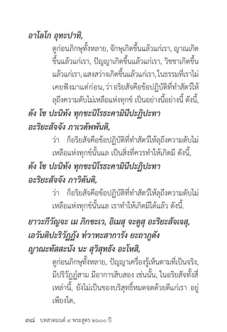 บทสวดมนต์ ๙ พระสูตร ๒๖๐๐ ปี
อาโลโก อุทะปาทิ,
	 ดูก่อนภิกษุทั้งหลาย, จักษุเกิดขึ้นแล้วแก่เรา, ญาณเกิด
	 ขึ้นแล้วแก่เรา, ปัญญาเกิดขึ้นแล้วแก่เรา, วิชชาเกิดขึ้น
	 แล้วแก่เรา,แสงสว่างเกิดขึ้นแล้วแก่เรา,ในธรรมที่เราไม่
	 เคยฟังมาแต่ก่อน,ว่าอริยสัจคือข้อปฏิบัติที่ทำ�สัตว์ให้
	 ลุถึงความดับไม่เหลือแห่งทุกข์ เป็นอย่างนี้อย่างนี้ ดังนี้,
ตัง โข ปะนิทัง ทุกขะนิโรธะคามินีปะฏิปะทา
อะริยะสัจจัง ภาเวตัพพันติ,
	 ว่า ก็อริยสัจคือข้อปฏิบัติที่ทำ�สัตว์ให้ลุถึงความดับไม่
	 เหลือแห่งทุกข์นั้นแล เป็นสิ่งที่ควรทำ�ให้เกิดมี ดังนี้,
ตัง โข ปะนิทัง ทุกขะนิโรธะคามินีปะฏิปะทา
อะริยะสัจจัง ภาวิตันติ,
	 ว่า ก็อริยสัจคือข้อปฏิบัติที่ทำ�สัตว์ให้ลุถึงความดับไม่
	 เหลือแห่งทุกข์นั้นแล เราทำ�ให้เกิดมีได้แล้ว ดังนี้.
ยาวะกีวัญจะ เม ภิกขะเว, อิเมสุ จะตูสุ อะริยะสัจเจสุ,
เอวันติปะริวัฏฏัง ท๎วาทะสาการัง ยะถาภูตัง
ญาณะทัสสะนัง นะ สุวิสุทธัง อะโหสิ,
	 ดูก่อนภิกษุทั้งหลาย, ปัญญาเครื่องรู้เห็นตามที่เป็นจริง,
	 มีปริวัฏฏ์สาม มีอาการสิบสอง เช่นนั้น, ในอริยสัจทั้งสี่
	 เหล่านี้, ยังไม่เป็นของบริสุทธิ์หมดจดด้วยดีแก่เรา อยู่
	 เพียงใด,
๓๘
 