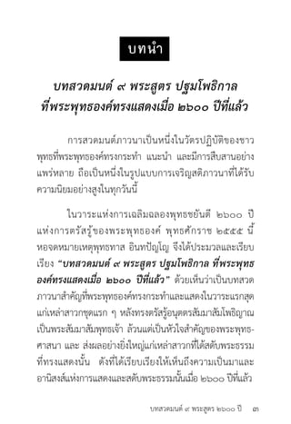 บทสวดมนต์ ๙ พระสูตร ๒๖๐๐ ปี
บทนำ�
บทสวดมนต์ ๙ พระสูตร ปฐมโพธิกาล
ที่พระพุทธองค์ทรงแสดงเมื่อ ๒๖๐๐ ปีที่แล้ว	
	
	 การสวดมนต์ภาวนาเป็นหนึ่งในวัตรปฏิบัติของชาว
พุทธที่พระพุทธองค์ทรงกระทำ� แนะนำ� และมีการสืบสานอย่าง
แพร่หลาย ถือเป็นหนึ่งในรูปแบบการเจริญสติภาวนาที่ได้รับ
ความนิยมอย่างสูงในทุกวันนี้
	 ในวาระแห่งการเฉลิมฉลองพุทธชยันตี ๒๖๐๐ ปี
แห่งการตรัสรู้ของพระพุทธองค์ พุทธศักราช ๒๕๕๕ นี้
หอจดหมายเหตุพุทธทาส อินทปัญโญ จึงได้ประมวลและเรียบ
เรียง “บทสวดมนต์ ๙ พระสูตร ปฐมโพธิกาล ที่พระพุทธ
องค์ทรงแสดงเมื่อ ๒๖๐๐ ปีที่แล้ว” ด้วยเห็นว่าเป็นบทสวด
ภาวนาสำ�คัญที่พระพุทธองค์ทรงกระทำ�และแสดงในวาระแรกสุด
แก่เหล่าสาวกชุดแรก ๆ หลังทรงตรัสรู้อนุตตรสัมมาสัมโพธิญาณ
เป็นพระสัมมาสัมพุทธเจ้า ล้วนแต่เป็นหัวใจสำ�คัญของพระพุทธ-
ศาสนา และ ส่งผลอย่างยิ่งใหญ่แก่เหล่าสาวกที่ได้สดับพระธรรม
ที่ทรงแสดงนั้น ดังที่ได้เรียบเรียงให้เห็นถึงความเป็นมาและ
อานิสงส์แห่งการแสดงและสดับพระธรรมนั้นเมื่อ ๒๖๐๐ ปีที่แล้ว
๓
 