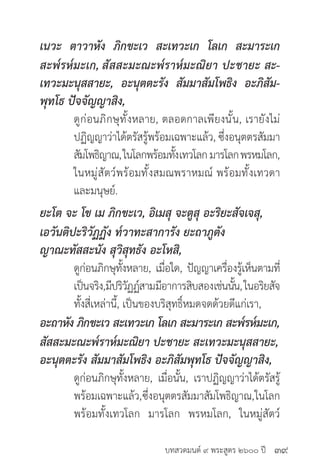 บทสวดมนต์ ๙ พระสูตร ๒๖๐๐ ปี
เนวะ ตาวาหัง ภิกขะเว สะเทวะเก โลเก สะมาระเก
สะพ๎รห๎มะเก, สัสสะมะณะพ๎ราห๎มะณิยา ปะชายะ สะ-
เทวะมะนุสสายะ, อะนุตตะรัง สัมมาสัมโพธิง อะภิสัม-
พุทโธ ปัจจัญญาสิง,
	 ดูก่อนภิกษุทั้งหลาย, ตลอดกาลเพียงนั้น, เรายังไม่
	 ปฏิญญาว่าได้ตรัสรู้พร้อมเฉพาะแล้ว, ซึ่งอนุตตรสัมมา
	 สัมโพธิญาณ,ในโลกพร้อมทั้งเทวโลกมารโลกพรหมโลก,
	 ในหมู่สัตว์พร้อมทั้งสมณพราหมณ์ พร้อมทั้งเทวดา
	 และมนุษย์.
ยะโต จะ โข เม ภิกขะเว, อิเมสุ จะตูสุ อะริยะสัจเจสุ,
เอวันติปะริวัฏฏัง ท๎วาทะสาการัง ยะถาภูตัง
ญาณะทัสสะนัง สุวิสุทธัง อะโหสิ,
	 ดูก่อนภิกษุทั้งหลาย, เมื่อใด, ปัญญาเครื่องรู้เห็นตามที่
	 เป็นจริง,มีปริวัฏฏ์สามมีอาการสิบสองเช่นนั้น,ในอริยสัจ
	 ทั้งสี่เหล่านี้, เป็นของบริสุทธิ์หมดจดด้วยดีแก่เรา,
อะถาหัง ภิกขะเว สะเทวะเก โลเก สะมาระเก สะพ๎รห๎มะเก,
สัสสะมะณะพ๎ราห๎มะณิยา ปะชายะ สะเทวะมะนุสสายะ,
อะนุตตะรัง สัมมาสัมโพธิง อะภิสัมพุทโธ ปัจจัญญาสิง,
	 ดูก่อนภิกษุทั้งหลาย, เมื่อนั้น, เราปฏิญญาว่าได้ตรัสรู้
	 พร้อมเฉพาะแล้ว,ซึ่งอนุตตรสัมมาสัมโพธิญาณ,ในโลก
	 พร้อมทั้งเทวโลก มารโลก พรหมโลก, ในหมู่สัตว์
๓๙
 