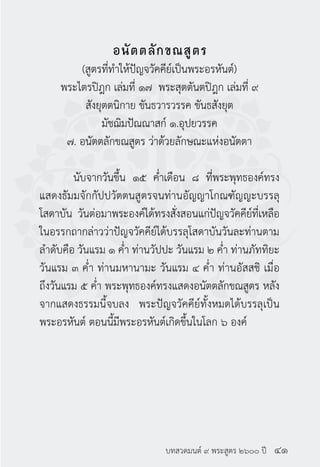 บทสวดมนต์ ๙ พระสูตร ๒๖๐๐ ปี
อนัตตลักขณสูตร
(สูตรที่ทำ�ให้ปัญจวัคคีย์เป็นพระอรหันต์)
พระไตรปิฎก เล่มที่ ๑๗ พระสุตตันตปิฎก เล่มที่ ๙
สังยุตตนิกาย ขันธวารวรรค ขันธสังยุต
มัชฌิมปัณณาสก์ ๑.อุปยวรรค
๗. อนัตตลักขณสูตร ว่าด้วยลักษณะแห่งอนัตตา
	 นับจากวันขึ้น ๑๕ ค่ำ�เดือน ๘ ที่พระพุทธองค์ทรง
แสดงธัมมจักกัปปวัตตนสูตรจนท่านอัญญาโกณฑัญญะบรรลุ
โสดาบัน วันต่อมาพระองค์ได้ทรงสั่งสอนแก่ปัญจวัคคีย์ที่เหลือ
ในอรรกถากล่าวว่าปัญจวัคคีย์ได้บรรลุโสดาบันวันละท่านตาม
ลำ�ดับคือ วันแรม ๑ ค่ำ� ท่านวัปปะ วันแรม ๒ ค่ำ� ท่านภัททิยะ
วันแรม ๓ ค่ำ� ท่านมหานามะ วันแรม ๔ ค่ำ� ท่านอัสสชิ เมื่อ
ถึงวันแรม ๕ ค่ำ� พระพุทธองค์ทรงแสดงอนัตตลักขณสูตร หลัง
จากแสดงธรรมนี้จบลง พระปัญจวัคคีย์ทั้งหมดได้บรรลุเป็น
พระอรหันต์ ตอนนี้มีพระอรหันต์เกิดขึ้นในโลก ๖ องค์
๔๑
 