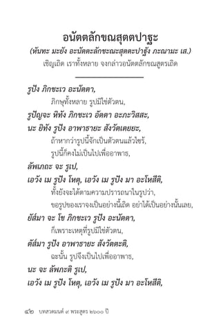 บทสวดมนต์ ๙ พระสูตร ๒๖๐๐ ปี
อนัตตลักขณสุตตปาฐะ
(หันทะ มะยัง อะนัตตะลักขะณะสุตตะปาฐัง ภะณามะ เส.)
เชิญเถิด เราทั้งหลาย จงกล่าวอนัตตลักขณสูตรเถิด
รูปัง ภิกขะเว อะนัตตา,
	 ภิกษุทั้งหลาย รูปมิใช่ตัวตน,
รูปัญจะ หิทัง ภิกขะเว อัตตา อะภะวิสสะ,
นะ ยิทัง รูปัง อาพาธายะ สังวัตเตยยะ,
	 ถ้าหากว่ารูปนี้จักเป็นตัวตนแล้วไซร้,
	 รูปนี้ก็คงไม่เป็นไปเพื่ออาพาธ,
ลัพเภถะ จะ รูเป,
เอวัง เม รูปัง โหตุ, เอวัง เม รูปัง มา อะโหสีติ,
	 ทั้งยังจะได้ตามความปรารถนาในรูปว่า,
	 ขอรูปของเราจงเป็นอย่างนี้เถิด อย่าได้เป็นอย่างนั้นเลย,
ยัส๎มา จะ โข ภิกขะเว รูปัง อะนัตตา,
	 ก็เพราะเหตุที่รูปมิใช่ตัวตน,
ตัส๎มา รูปัง อาพาธายะ สังวัตตะติ,
	 ฉะนั้น รูปจึงเป็นไปเพื่ออาพาธ,
นะ จะ ลัพภะติ รูเป,
เอวัง เม รูปัง โหตุ, เอวัง เม รูปัง มา อะโหสีติ,
๔๒
 
