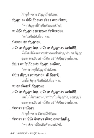 บทสวดมนต์ ๙ พระสูตร ๒๖๐๐ ปี
	 ภิกษุทั้งหลาย สัญญามิใช่ตัวตน,
สัญญา จะ หิทัง ภิกขะเว อัตตา อะภะวิสสะ,
	 ก็หากสัญญานี้จักเป็นตัวตนแล้วไซร้,
นะ ยิทัง สัญญา อาพาธายะ สังวัตเตยยะ,
	 ก็คงไม่เป็นไปเพื่ออาพาธ,
ลัพเภถะ จะ สัญญายะ,
เอวัง เม สัญญา โหตุ, เอวัง เม สัญญา มา อะโหสีติ,
	 ทั้งยังจะได้ตามความปรารถนาในสัญญาว่า, ขอสัญญา
	 ของเราจงเป็นอย่างนี้เถิด อย่าได้เป็นอย่างนั้นเลย,
ยัส๎มา จะ โข ภิกขะเว สัญญา อะนัตตา,
	 ก็เพราะเหตุที่สัญญามิใช่ตัวตน,
ตัส๎มา สัญญา อาพาธายะ สังวัตตะติ,
	 ฉะนั้น สัญญาจึงเป็นไปเพื่ออาพาธ,
นะ จะ ลัพภะติ สัญญายะ,
เอวัง เม สัญญา โหตุ, เอวัง เม สัญญา มา อะโหสีติ,
	 และไม่ได้ตามความปรารถนาในสัญญาว่า, ขอสัญญา
	 ของเราจงเป็นอย่างนี้เถิด อย่าได้เป็นอย่างนั้นเลย.
สังขารา อะนัตตา,
	 ภิกษุทั้งหลาย สังขารมิใช่ตัวตน,
สังขารา จะ หิทัง ภิกขะเว อัตตา อะภะวิสสังสุ,
	 ก็หากสังขารนี้จักเป็นตัวตนแล้วไซร้,
๔๔
 