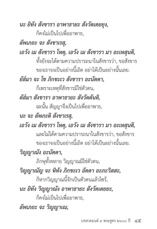 บทสวดมนต์ ๙ พระสูตร ๒๖๐๐ ปี
นะ ยิทัง สังขารา อาพาธายะ สังวัตเตยยุง,
	 ก็คงไม่เป็นไปเพื่ออาพาธ,
ลัพเภถะ จะ สังขาเรสุ,
เอวัง เม สังขารา โหตุ, เอวัง เม สังขารา มา อะเหสุนติ,
	 ทั้งยังจะได้ตามความปรารถนาในสังขารว่า, ขอสังขาร
	 ของเราจงเป็นอย่างนี้เถิด อย่าได้เป็นอย่างนั้นเลย.
ยัส๎มา จะ โข ภิกขะเว สังขารา อะนัตตา,
	 ก็เพราะเหตุที่สังขารมิใช่ตัวตน,
ตัส๎มา สังขารา อาพาธายะ สังวัตตันติ,
	 ฉะนั้น สัญญาจึงเป็นไปเพื่ออาพาธ,
นะ จะ ลัพภะติ สังขาเรสุ,
เอวัง เม สังขารา โหตุ, เอวัง เม สังขารา มา อะเหสุนติ,
	 และไม่ได้ตามความปรารถนาในสังขารว่า, ขอสังขาร		
	 ของเราจงเป็นอย่างนี้เถิด อย่าได้เป็นอย่างนั้นเลย.
วิญญาณัง อะนัตตา,
	 ภิกษุทั้งหลาย วิญญาณมิใช่ตัวตน,
วิญญาณัญ จะ หิทัง ภิกขะเว อัตตา อะภะวิสสะ,
	 ก็หากวิญญาณนี้จักเป็นตัวตนแล้วไซร้,
นะ ยิทัง วิญญาณัง อาพาธายะ สังวัตเตยยะ,
	 ก็คงไม่เป็นไปเพื่ออาพาธ,
ลัพเภถะ จะ วิญญาเณ,
๔๕
 