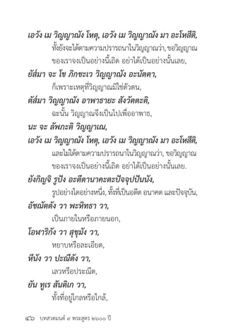 บทสวดมนต์ ๙ พระสูตร ๒๖๐๐ ปี
เอวัง เม วิญญาณัง โหตุ, เอวัง เม วิญญาณัง มา อะโหสีติ,
	 ทั้งยังจะได้ตามความปรารถนาในวิญญาณว่า,ขอวิญญาณ
	 ของเราจงเป็นอย่างนี้เถิด อย่าได้เป็นอย่างนั้นเลย,
ยัส๎มา จะ โข ภิกขะเว วิญญาณัง อะนัตตา,
	 ก็เพราะเหตุที่วิญญาณมิใช่ตัวตน,
ตัส๎มา วิญญาณัง อาพาธายะ สังวัตตะติ,
	 ฉะนั้น วิญญาณจึงเป็นไปเพื่ออาพาธ,
นะ จะ ลัพภะติ วิญญาเณ,
เอวัง เม วิญญาณัง โหตุ, เอวัง เม วิญญาณัง มา อะโหสีติ,
	 และไม่ได้ตามความปรารถนาในวิญญาณว่า, ขอวิญญาณ
	 ของเราจงเป็นอย่างนี้เถิด อย่าได้เป็นอย่างนั้นเลย.
ยังกิญจิ รูปัง อะตีตานาคะตะปัจจุปปันนัง,
	 รูปอย่างใดอย่างหนึ่ง,ทั้งที่เป็นอดีตอนาคตและปัจจุบัน,
อัชฌัตตัง วา พะหิทธา วา,
	 เป็นภายในหรือภายนอก,
โอฬาริกัง วา สุขุมัง วา,
	 หยาบหรือละเอียด,
หีนัง วา ปะณีตัง วา,
	 เลวหรือประณีต,
ยัน ทูเร สันติเก วา,
	 ทั้งที่อยู่ไกลหรือใกล้,
๔๖
 
