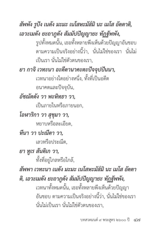 บทสวดมนต์ ๙ พระสูตร ๒๖๐๐ ปี
สัพพัง รูปัง เนตัง มะมะ เนโสหะมัส๎มิ นะ เมโส อัตตาติ,
เอวะเมตัง ยะถาภูตัง สัมมัปปัญญายะ ทัฏฐัพพัง,
	 รูปทั้งหมดนั้น, เธอทั้งหลายพึงเห็นด้วยปัญญาอันชอบ
	 ตามความเป็นจริงอย่างนี้ว่า, นั่นไม่ใช่ของเรา นั่นไม่
	 เป็นเรา นั่นไม่ใช่ตัวตนของเรา,
ยา กาจิ เวทะนา อะตีตานาคะตะปัจจุปปันนา,
	 เวทนาอย่างใดอย่างหนึ่ง, ทั้งที่เป็นอดีต
	 อนาคตและปัจจุบัน,
อัชฌัตตัง วา พะหิทธา วา,
	 เป็นภายในหรือภายนอก,
โอฬาริกา วา สุขุมา วา,
	 หยาบหรือละเอียด,
หีนา วา ปะณีตา วา,
	 เลวหรือประณีต,
ยา ทูเร สันติเก วา,
	 ทั้งที่อยู่ไกลหรือใกล้,
สัพพา เวทะนา เนตัง มะมะ เนโสหะมัส๎มิ นะ เมโส อัตตา
ติ, เอวะเมตัง ยะถาภูตัง สัมมัปปัญญายะ ทัฏฐัพพัง,
	 เวทนาทั้งหมดนั้น, เธอทั้งหลายพึงเห็นด้วยปัญญา
	 อันชอบ ตามความเป็นจริงอย่างนี้ว่า, นั่นไม่ใช่ของเรา
	 นั่นไม่เป็นเรา นั่นไม่ใช่ตัวตนของเรา,
๔๗
 