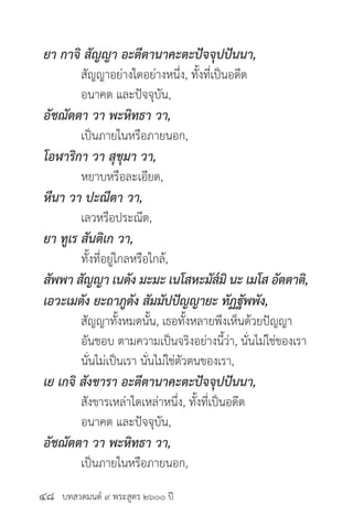 บทสวดมนต์ ๙ พระสูตร ๒๖๐๐ ปี
ยา กาจิ สัญญา อะตีตานาคะตะปัจจุปปันนา,
	 สัญญาอย่างใดอย่างหนึ่ง, ทั้งที่เป็นอดีต
	 อนาคต และปัจจุบัน,
อัชฌัตตา วา พะหิทธา วา,
	 เป็นภายในหรือภายนอก,
โอฬาริกา วา สุขุมา วา,
	 หยาบหรือละเอียด,
หีนา วา ปะณีตา วา,
	 เลวหรือประณีต,
ยา ทูเร สันติเก วา,
	 ทั้งที่อยู่ไกลหรือใกล้,
สัพพา สัญญา เนตัง มะมะ เนโสหะมัส๎มิ นะ เมโส อัตตาติ,
เอวะเมตัง ยะถาภูตัง สัมมัปปัญญายะ ทัฏฐัพพัง,
	 สัญญาทั้งหมดนั้น, เธอทั้งหลายพึงเห็นด้วยปัญญา
	 อันชอบ ตามความเป็นจริงอย่างนี้ว่า, นั่นไม่ใช่ของเรา
	 นั่นไม่เป็นเรา นั่นไม่ใช่ตัวตนของเรา,
เย เกจิ สังขารา อะตีตานาคะตะปัจจุปปันนา,
	 สังขารเหล่าใดเหล่าหนึ่ง, ทั้งที่เป็นอดีต
	 อนาคต และปัจจุบัน,
อัชฌัตตา วา พะหิทธา วา,
	 เป็นภายในหรือภายนอก,
๔๘
 
