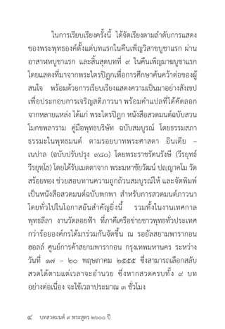 บทสวดมนต์ ๙ พระสูตร ๒๖๐๐ ปี
	 ในการเรียบเรียงครั้งนี้ ได้จัดเรียงตามลำ�ดับการแสดง
ของพระพุทธองค์ตั้งแต่บทแรกในคืนเพ็ญวิสาขบูชาแรก ผ่าน
อาสาฬหบูชาแรก และสิ้นสุดบทที่ ๙ ในคืนเพ็ญมาฆบูชาแรก
โดยแสดงที่มาจากพระไตรปิฎกเพื่อการศึกษาค้นคว้าต่อของผู้
สนใจ พร้อมด้วยการเรียบเรียงแสดงความเป็นมาอย่างสังเขป
เพื่อประกอบการเจริญสติภาวนา พร้อมคำ�แปลที่ได้คัดลอก
จากหลายแหล่ง ได้แก่ พระไตรปิฎก หนังสือสวดมนต์ฉบับสวน
โมกขพลาราม คู่มือพุทธบริษัท ฉบับสมบูรณ์ โดยธรรมสภา
ธรรมะในพุทธมนต์ ตามรอยบาทพระศาสดา อินเดีย –
เนปาล (ฉบับปรับปรุง ๙๘๐) โดยพระราชรัตนรังษี (วีรยุทธ์
วีรยุทฺโธ) โดยได้รับเมตตาจาก พระมหาชัยวัฒน์ ปญฺญาคโม วัด
สร้อยทอง ช่วยสอบทานความถูกถ้วนสมบูรณ์ให้ และจัดพิมพ์
เป็นหนังสือสวดมนต์ฉบับพกพา สำ�หรับการสวดมนต์ภาวนา
โดยทั่วไปในโอกาสอันสำ�คัญยิ่งนี้ รวมทั้งในงานเทศกาล
พุทธลีลา งานวัดลอยฟ้า ที่ภาคีเครือข่ายชาวพุทธทั่วประเทศ
กว่าร้อยองค์กรได้มาร่วมกันจัดขึ้น ณ รอยัลสยามพารากอน
ฮอลล์ ศูนย์การค้าสยามพารากอน กรุงเทพมหานคร ระหว่าง
วันที่ ๑๗ – ๒๐ พฤษภาคม ๒๕๕๕ ซึ่งสามารถเลือกสลับ
สวดได้ตามแต่เวลาจะอำ�นวย ซึ่งหากสวดครบทั้ง ๙ บท
อย่างต่อเนื่อง จะใช้เวลาประมาณ ๓ ชั่วโมง
๔
 