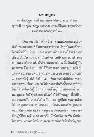 บทสวดมนต์ ๙ พระสูตร ๒๖๐๐ ปี
นาลกสูตร
พระไตรปิฎก เล่มที่ ๒๕ พระสุตตันตปิฎก เล่มที่ ๑๗
ขุททกนิกาย ขุททกปาฐะ-ธรรมบท-อุทาน-อิติวุตตกะ-สุตตนิบาต
มหาวรรค นาลกสูตรที่ ๑๑
	 อสิตดาบสหรืออีกชื่อหนึ่งว่า กาฬเทวิลดาบส ผู้เป็นที่
นับถือของศากยวงศ์เมื่อทราบข่าวว่าพระเจ้าสุทโธทนะมีพระ
โอรสจึงเข้าไปเยี่ยม พระราชาทรงนำ�พระราชโอรสออกมา
เพื่อจะให้นมัสการดาบส เมื่ออสิตดาบสพิจารณาพระลักษณะ
ของพระราชโอรสแล้ว มั่นใจว่าพระราชโอรสนั้นจักตรัสรู้เป็น
พระพุทธเจ้าแน่นอน จึงได้ก้มกราบพระกุมารและแย้มยิ้ม
แสดงความยินดี แต่เมื่อเห็นว่าตนจะไม่มีชีวิตอยู่จนถึงเวลา
แห่งการตรัสรู้ ก็เสียใจร้องไห้ อสิตดาบสจึงได้ไปบอกหลาน
ชายของท่าน ชื่อว่า นาลกะ ให้ออกบวชในวันนั้นรอเวลาที่พระ
โพธิสัตว์จะได้ตรัสรู้เป็นพระพุทธเจ้าอยู่ในป่าหิมพานต์ ครั้น
พระพุทธองค์ตรัสรู้แล้วแสดงธัมมจักกัปปวัตตนสูตรที่ป่าอิสิป-
ตนมฤคทายวัน ผ่านไปได้ ๗ วัน นาลกฤาษีได้มาทูลถามเรื่อง
โมไนยปฏิปทา (ข้อปฏิบัติของมุนี) เมื่อทรงแสดงข้อปฏิบัติของ
ความเป็นมุนีแก่ท่านแล้ว จึงทูลขออุปสมบททันที และขอยึด
ข้อปฏิบัติของมุนี ๓ ประการคือ มักน้อยในการเห็น มักน้อย
ในการฟัง และมักน้อยในการถาม จากนั้นกลับไปบำ�เพ็ญสมณ
๕๒
 