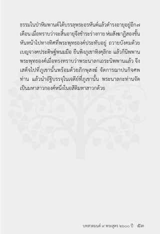 บทสวดมนต์ ๙ พระสูตร ๒๖๐๐ ปี
ธรรมในป่าหิมพานต์ได้บรรลุพระอรหันต์แล้วดำ�รงอายุอยู่อีก๗
เดือนเมื่อทราบว่าจะสิ้นอายุจึงชำ�ระร่างกายห่มสังฆาฏิสองชั้น
หันหน้าไปทางทิศที่พระพุทธองค์ประทับอยู่ ถวายบังคมด้วย
เบญจางคประดิษฐ์พนมมือ ยืนพิงภูเขาหิงคุลิกะ แล้วก็นิพพาน
พระพุทธองค์เมื่อทรงทราบว่าพระนาลกเถระนิพพานแล้ว จึง
เสด็จไปที่ภูเขานั้นพร้อมด้วยภิกษุสงฆ์ จัดการฌาปนกิจศพ
ท่าน แล้วนำ�อัฐิบรรจุในเจดีย์ที่ภูเขานั้น พระนาลกะท่านจัด
เป็นมหาสาวกองค์หนึ่งในอสีติมหาสาวกด้วย
๕๓
 