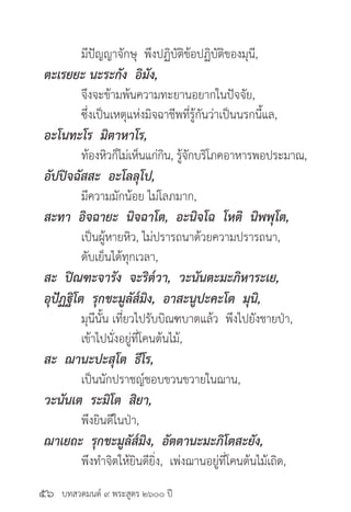 บทสวดมนต์ ๙ พระสูตร ๒๖๐๐ ปี
	 มีปัญญาจักษุ พึงปฏิบัติข้อปฏิบัติของมุนี,
ตะเรยยะ นะระกัง อิมัง,
	 จึงจะข้ามพ้นความทะยานอยากในปัจจัย,
	 ซึ่งเป็นเหตุแห่งมิจฉาชีพที่รู้กันว่าเป็นนรกนี้แล,
อะโนทะโร มิตาหาโร,
	 ท้องหิวก็ไม่เห็นแก่กิน, รู้จักบริโภคอาหารพอประมาณ,
อัปปิจฉัสสะ อะโลลุโป,
	 มีความมักน้อย ไม่โลภมาก,
สะทา อิจฉายะ นิจฉาโต, อะนิจโฉ โหติ นิพพุโต,
	 เป็นผู้หายหิว, ไม่ปรารถนาด้วยความปรารถนา,
	 ดับเย็นได้ทุกเวลา,
สะ ปิณฑะจารัง จะริต๎วา, วะนันตะมะภิหาระเย,
อุปัฏฐิโต รุกขะมูลัส๎มิง, อาสะนูปะคะโต มุนิ,
	 มุนีนั้น เที่ยวไปรับบิณฑบาตแล้ว พึงไปยังชายป่า, 		
	 เข้าไปนั่งอยู่ที่โคนต้นไม้,
สะ ฌานะปะสุโต ธีโร,
	 เป็นนักปราชญ์ชอบขวนขวายในฌาน,
วะนันเต ระมิโต สิยา,
	 พึงยินดีในป่า,
ฌาเยถะ รุกขะมูลัส๎มิง, อัตตานะมะภิโตสะยัง,
	 พึงทำ�จิตให้ยินดียิ่ง, เพ่งฌานอยู่ที่โคนต้นไม้เถิด,
๕๖
 