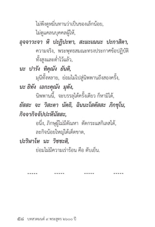 บทสวดมนต์ ๙ พระสูตร ๒๖๐๐ ปี
	 ไม่พึงดูหมิ่นทานว่าเป็นของเล็กน้อย,
	 ไม่ดูแคลนบุคคลผู้ให้,
อุจจาวะจา หิ ปะฏิปะทา, สะมะเณนะ ปะกาสิตา,
	 ความจริง, พระพุทธสมณะทรงประกาศข้อปฏิบัติ
	 ทั้งสูงและต่ำ�ไว้แล้ว,
นะ ปารัง ทิคุณัง ยันติ,
	 มุนีทั้งหลาย, ย่อมไม่ไปสู่นิพพานถึงสองครั้ง,
นะ ยิทัง เอกะคุณัง มุตัง,
	 นิพพานนี้, จะบรรลุได้ครั้งเดียว ก็หามิได้,
ยัสสะ จะ วิสะตา นัตถิ, ฉินนะโสตัสสะ ภิกขุโน,
กิจจากิจจัปปะหีนัสสะ,
	 อนึ่ง, ภิกษุผู้ไม่มีตัณหา ตัดกระแสกิเลสได้,
	 ละกิจน้อยใหญ่ได้เด็ดขาด,
ปะริฬาโห นะ วิชชะติ,
	 ย่อมไม่มีความเร่าร้อน คือ ดับเย็น.
๕๘
 