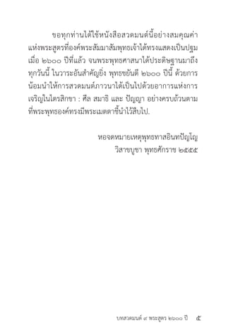 บทสวดมนต์ ๙ พระสูตร ๒๖๐๐ ปี
	 ขอทุกท่านได้ใช้หนังสือสวดมนต์นี้อย่างสมคุณค่า
แห่งพระสูตรที่องค์พระสัมมาสัมพุทธเจ้าได้ทรงแสดงเป็นปฐม
เมื่อ ๒๖๐๐ ปีที่แล้ว จนพระพุทธศาสนาได้ประดิษฐานมาถึง
ทุกวันนี้ ในวาระอันสำ�คัญยิ่ง พุทธชยันตี ๒๖๐๐ ปีนี้ ด้วยการ
น้อมนำ�ให้การสวดมนต์ภาวนาได้เป็นไปด้วยอาการแห่งการ
เจริญในไตรสิกขา : ศีล สมาธิ และ ปัญญา อย่างครบถ้วนตาม
ที่พระพุทธองค์ทรงมีพระเมตตาชี้นำ�ไว้สืบไป.
		 หอจดหมายเหตุพุทธทาสอินทปัญโญ
วิสาขบูชา พุทธศักราช ๒๕๕๕
๕
Dhammaintrend ร่วมเผยแพร่และแบ่งปันเป็นธรรมทาน
 