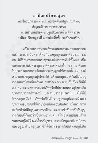 บทสวดมนต์ ๙ พระสูตร ๒๖๐๐ ปี
อาทิตตปริยายสูตร
พระไตรปิฎก เล่มที่ ๑๘ พระสุตตันตปิฎก เล่มที่ ๑๐
สังยุตตนิกาย สฬายตนวรรค
๑. สฬายตนสังยุต ๑.ปฐมปัณณาสก์ ๓.สัพพวรรค
อาทิตตปริยายสูตรที่ ๖ ว่าด้วยสิ่งทั้งปวงเป็นของร้อน
	 หลังจากพระพุทธองค์ทรงแสดงธรรมแก่พระนาลกะ
แล้ว ระหว่างนั้นทรงได้พบกับยสกุลบุตรและเพื่อนรวม ๕๕
คน ได้รับฟังธรรมจากพระพุทธองค์บรรลุอรหันต์ทั้งหมด เมื่อ
ออกพรรษาแล้วพระพุทธองค์ทรงส่งสาวกทั้ง ๖๐ องค์ออก
ไปประกาศศาสนาพร้อมทั้งทรงอนุญาตให้สาวกทั้ง ๖๐ องค์
สามารถบวชกุลบุตรผู้ศรัทธาได้ แล้วพระพุทธองค์ก็เสด็จไปอุรุ
เวลาเสนานิคมเพียงลำ�พัง ระหว่างทางทรงพบกับภัททวัคคีย์
๓๐ คน ทรงแสดงธรรมแก่ภัททวัคคีย์บางคนบรรลุโสดาบัน
บางคนบรรลุสกิทาคามี บางคนบรรลุอนาคามี แต่ไม่มีผู้
ใดบรรลุอรหันต์ ภัททวัคคีย์ได้กราบทูลขออุปสมบทจึงทรง
ประทานอุปสมบทให้ด้วยวิธีเอหิภิกขุอุปสัมปทา เมื่อพระพุทธ
องค์เสด็จไปถึงอุรุเวลาเสนานิคม ทรงขอเข้าพักอาศัยกับอุรุ-
เวลกัสสปผู้ถือตัวว่าเป็นพระอรหันต์ สร้างอาศรมสั่งสอนลัทธิ
ของตนอยู่ใกล้ฝั่งแม่น้ำ�เนรัญชรา เพราะมีสกุลว่ากัสสปโคตร
และอยู่ ณ ตำ�บลอุรุเวลา จึงได้ชื่อว่า อุรุเวลกัสสป ท่านผู้นี้เป็น
๕๙
 