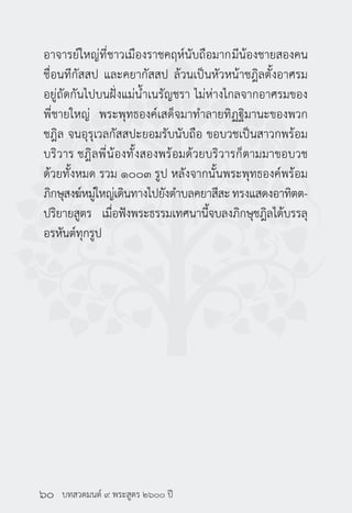 บทสวดมนต์ ๙ พระสูตร ๒๖๐๐ ปี
อาจารย์ใหญ่ที่ชาวเมืองราชคฤห์นับถือมากมีน้องชายสองคน
ชื่อนทีกัสสป และคยากัสสป ล้วนเป็นหัวหน้าชฎิลตั้งอาศรม
อยู่ถัดกันไปบนฝั่งแม่น้ำ�เนรัญชรา ไม่ห่างไกลจากอาศรมของ
พี่ชายใหญ่ พระพุทธองค์เสด็จมาทำ�ลายทิฏฐิมานะของพวก
ชฎิล จนอุรุเวลกัสสปะยอมรับนับถือ ขอบวชเป็นสาวกพร้อม
บริวาร ชฎิลพี่น้องทั้งสองพร้อมด้วยบริวารก็ตามมาขอบวช
ด้วยทั้งหมด รวม ๑๐๐๓ รูป หลังจากนั้นพระพุทธองค์พร้อม
ภิกษุสงฆ์หมู่ใหญ่เดินทางไปยังตำ�บลคยาสีสะทรงแสดงอาทิตต-
ปริยายสูตร เมื่อฟังพระธรรมเทศนานี้จบลงภิกษุชฎิลได้บรรลุ
อรหันต์ทุกรูป
๖๐
 