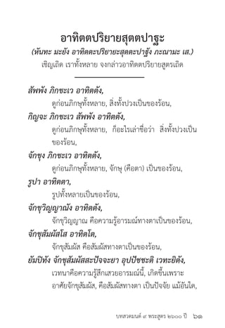 บทสวดมนต์ ๙ พระสูตร ๒๖๐๐ ปี
อาทิตตปริยายสุตตปาฐะ
(หันทะ มะยัง อาทิตตะปริยายะสุตตะปาฐัง ภะณามะ เส.)
เชิญเถิด เราทั้งหลาย จงกล่าวอาทิตตปริยายสูตรเถิด
สัพพัง ภิกขะเว อาทิตตัง,
	 ดูก่อนภิกษุทั้งหลาย, สิ่งทั้งปวงเป็นของร้อน,
กิญจะ ภิกขะเว สัพพัง อาทิตตัง,
	 ดูก่อนภิกษุทั้งหลาย, ก็อะไรเล่าชื่อว่า สิ่งทั้งปวงเป็น
	 ของร้อน,
จักขุง ภิกขะเว อาทิตตัง,
	 ดูก่อนภิกษุทั้งหลาย, จักษุ (คือตา) เป็นของร้อน,
รูปา อาทิตตา,
	 รูปทั้งหลายเป็นของร้อน,
จักขุวิญญาณัง อาทิตตัง,
	 จักขุวิญญาณ คือความรู้อารมณ์ทางตาเป็นของร้อน,
จักขุสัมผัสโส อาทิตโต,
	 จักขุสัมผัส คือสัมผัสทางตาเป็นของร้อน,
ยัมปิทัง จักขุสัมผัสสะปัจจะยา อุปปัชชะติ เวทะยิตัง,
	 เวทนาคือความรู้สึกเสวยอารมณ์นี้, เกิดขึ้นเพราะ	
	 อาศัยจักขุสัมผัส, คือสัมผัสทางตา เป็นปัจจัย แม้อันใด,
๖๑
 