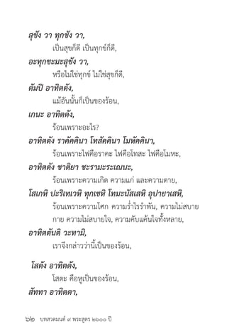 บทสวดมนต์ ๙ พระสูตร ๒๖๐๐ ปี
สุขัง วา ทุกขัง วา,
	 เป็นสุขก็ดี เป็นทุกข์ก็ดี,
อะทุกขะมะสุขัง วา,
	 หรือไม่ใช่ทุกข์ ไม่ใช่สุขก็ดี,
ตัมปิ อาทิตตัง,
	 แม้อันนั้นก็เป็นของร้อน,
เกนะ อาทิตตัง,
	 ร้อนเพราะอะไร?
อาทิตตัง ราคัคคินา โทสัคคินา โมหัคคินา,
	 ร้อนเพราะไฟคือราคะ ไฟคือโทสะ ไฟคือโมหะ,
อาทิตตัง ชาติยา ชะรามะระเณนะ,
	 ร้อนเพราะความเกิด ความแก่ และความตาย,
โสเกหิ ปะริเทเวหิ ทุกเขหิ โทมะนัสเสหิ อุปายาเสหิ,
	 ร้อนเพราะความโศก ความร่ำ�ไรรำ�พัน, ความไม่สบาย
	 กาย ความไม่สบายใจ, ความคับแค้นใจทั้งหลาย,
อาทิตตันติ วะทามิ,
	 เราจึงกล่าวว่านี้เป็นของร้อน,
โสตัง อาทิตตัง,
	 โสตะ คือหูเป็นของร้อน,
สัททา อาทิตตา,
๖๒
 