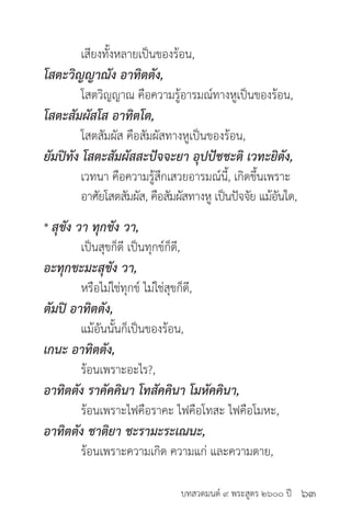 บทสวดมนต์ ๙ พระสูตร ๒๖๐๐ ปี
	 เสียงทั้งหลายเป็นของร้อน,
โสตะวิญญาณัง อาทิตตัง,
	 โสตวิญญาณ คือความรู้อารมณ์ทางหูเป็นของร้อน,
โสตะสัมผัสโส อาทิตโต,
	 โสตสัมผัส คือสัมผัสทางหูเป็นของร้อน,
ยัมปิทัง โสตะสัมผัสสะปัจจะยา อุปปัชชะติ เวทะยิตัง,
	 เวทนา คือความรู้สึกเสวยอารมณ์นี้, เกิดขึ้นเพราะ
	 อาศัยโสตสัมผัส, คือสัมผัสทางหู เป็นปัจจัย แม้อันใด,
* สุขัง วา ทุกขัง วา,
	 เป็นสุขก็ดี เป็นทุกข์ก็ดี,
อะทุกขะมะสุขัง วา,
	 หรือไม่ใช่ทุกข์ ไม่ใช่สุขก็ดี,
ตัมปิ อาทิตตัง,
	 แม้อันนั้นก็เป็นของร้อน,
เกนะ อาทิตตัง,
	 ร้อนเพราะอะไร?,
อาทิตตัง ราคัคคินา โทสัคคินา โมหัคคินา,
	 ร้อนเพราะไฟคือราคะ ไฟคือโทสะ ไฟคือโมหะ,
อาทิตตัง ชาติยา ชะรามะระเณนะ,
	 ร้อนเพราะความเกิด ความแก่ และความตาย,
๖๓
 
