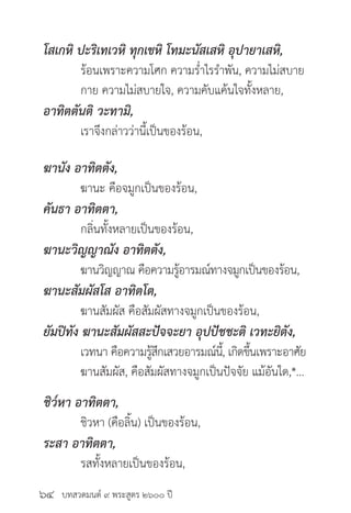 บทสวดมนต์ ๙ พระสูตร ๒๖๐๐ ปี
โสเกหิ ปะริเทเวหิ ทุกเขหิ โทมะนัสเสหิ อุปายาเสหิ,
	 ร้อนเพราะความโศก ความร่ำ�ไรรำ�พัน, ความไม่สบาย
	 กาย ความไม่สบายใจ, ความคับแค้นใจทั้งหลาย,
อาทิตตันติ วะทามิ,
	 เราจึงกล่าวว่านี้เป็นของร้อน,
ฆานัง อาทิตตัง,
	 ฆานะ คือจมูกเป็นของร้อน,
คันธา อาทิตตา,
	 กลิ่นทั้งหลายเป็นของร้อน,
ฆานะวิญญาณัง อาทิตตัง,
	 ฆานวิญญาณ คือความรู้อารมณ์ทางจมูกเป็นของร้อน,
ฆานะสัมผัสโส อาทิตโต,
	 ฆานสัมผัส คือสัมผัสทางจมูกเป็นของร้อน,
ยัมปิทัง ฆานะสัมผัสสะปัจจะยา อุปปัชชะติ เวทะยิตัง,
	 เวทนา คือความรู้สึกเสวยอารมณ์นี้, เกิดขึ้นเพราะอาศัย
	 ฆานสัมผัส, คือสัมผัสทางจมูกเป็นปัจจัย แม้อันใด,*...
ชิว๎หา อาทิตตา,
	 ชิวหา (คือลิ้น) เป็นของร้อน,
ระสา อาทิตตา,
	 รสทั้งหลายเป็นของร้อน,
๖๔
 