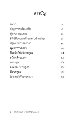 บทสวดมนต์ ๙ พระสูตร ๒๖๐๐ ปี
สารบัญ
บทนำ� 						 ๓
คำ�บูชาพระรัตนตรัย 				 ๗
ปุพพภาคนมการ 				 ๘
อิทัปปัจจยตาปฏิจจสมุปปาทปาฐะ 		 ๙
ปฐมพุทธภาสิตคาถา				 ๒๐
พุทธอุทานคาถา 				 ๒๒
ธัมมจักกัปปวัตตนสูตร				 ๒๕
อนัตตลักขณสูตร				 ๔๑
นาลกสูตร					 ๕๒
อาทิตตปริยายสูตร 				 ๕๙	
ทีฆนขสูตร					 ๗๒
โอวาทปาติโมกขคาถา				 ๘๑
๖
 