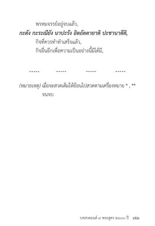 บทสวดมนต์ ๙ พระสูตร ๒๖๐๐ ปี
	 พรหมจรรย์อยู่จบแล้ว,
กะตัง กะระณียัง นาปะรัง อิตถัตตายาติ ปะชานาตีติ,
	 กิจที่ควรทำ�ทำ�เสร็จแล้ว,
	 กิจอื่นอีกเพื่อความเป็นอย่างนี้มิได้มี,
(หมายเหตุ) เมื่อจะสวดเต็มให้ย้อนไปสวดตามเครื่องหมาย * , **
	 จนจบ
๗๑
 