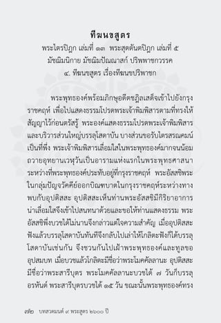 บทสวดมนต์ ๙ พระสูตร ๒๖๐๐ ปี
ทีฆนขสูตร
พระไตรปิฎก เล่มที่ ๑๓ พระสุตตันตปิฎก เล่มที่ ๕
มัชฌิมนิกาย มัชฌิมปัณณาสก์ ปริพพาชกวรรค
๔. ทีฆนขสูตร เรื่องทีฆนขปริพาชก
	 พระพุทธองค์พร้อมภิกษุอดีตชฎิลเสด็จเข้าไปยังกรุง
ราชคฤห์ เพื่อไปแสดงธรรมโปรดพระเจ้าพิมพิสารตามที่ทรงให้
สัญญาไว้ก่อนตรัสรู้ พระองค์แสดงธรรมโปรดพระเจ้าพิมพิสาร
และบริวารส่วนใหญ่บรรลุโสดาบันบางส่วนขอรับไตรสรณคมน์
เป็นที่พึ่ง พระเจ้าพิมพิสารเลื่อมใสในพระพุทธองค์มากจนน้อม
ถวายอุทยานเวฬุวันเป็นอารามแห่งแรกในพระพุทธศาสนา
ระหว่างที่พระพุทธองค์ประทับอยู่ที่กรุงราชคฤห์ พระอัสสชิพระ
ในกลุ่มปัญจวัคคีย์ออกบิณฑบาตในกรุงราชคฤห์ระหว่างทาง
พบกับอุปติสสะ อุปติสสะเห็นท่านพระอัสสชิมีกิริยาอาการ
น่าเลื่อมใสจึงเข้าไปสนทนาด้วยและขอให้ท่านแสดงธรรม พระ
อัสสชิพึ่งบวชได้ไม่นานจึงกล่าวแต่ใจความสำ�คัญ เมื่ออุปติสสะ
ฟังแล้วบรรลุโสดาบันทันทีจึงกลับไปเล่าให้โกลิตะฟังก็ได้บรรลุ
โสดาบันเช่นกัน จึงชวนกันไปเฝ้าพระพุทธองค์และทูลขอ
อุปสมบท เมื่อบวชแล้วโกลิตะมีชื่อว่าพระโมคคัลลานะ อุปติสสะ
มีชื่อว่าพระสารีบุตร พระโมคคัลลานะบวชได้ ๗ วันก็บรรลุ
อรหันต์ พระสารีบุตรบวชได้ ๑๕ วัน ขณะนั้นพระพุทธองค์ทรง
๗๒
 