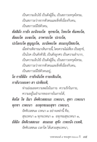 บทสวดมนต์ ๙ พระสูตร ๒๖๐๐ ปี
	 เป็นความเจ็บไข้ เป็นดังผู้อื่น, เป็นสภาวะทรุดโทรม,
	 เป็นสภาวะว่างจากตัวตนและสิ่งที่เนื่องกับตน,
	 เป็นสภาวะมิใช่ตัวตน,
ตัสสิมัง กายัง อะนิจจะโต ทุกขะโต, โรคะโต คัณฑะโต,
สัลละโต อะฆะโต, อาพาธะโต ปะระโต,
ปะโลกะโต สุญญะโต, อะนัตตะโต สะมะนุปัสสะโต,
	 เมื่อท่านพิจารณาเห็นกายนี้, โดยความไม่เที่ยง เป็นทุกข์,
	 เป็นโรค เป็นดังหัวฝี, เป็นดังลูกศร เป็นความลำ�บาก,
	 เป็นความเจ็บไข้ เป็นดังผู้อื่น, เป็นสภาวะทรุดโทรม,
	 เป็นสภาวะว่างจากตัวตนและสิ่งที่เนื่องกับตน,
	 เป็นสภาวะมิใช่ตัวตนอยู่,
โย กายัส๎มิง กายัจฉันโท กายะสิเนโห,
กายันวะยะตา สา ปะหียะติ,
	 ท่านย่อมละความพอใจในกาย ความรักในกาย,
	 ความอยู่ในอำ�นาจของกายในกายได้,
ติสโส โข อิมา อัคคิเวสสะนะ เวทะนา, สุขา เวทะนา
ทุกขา เวทะนา อะทุกขะมะสุขา เวทะนา,
	 อัคคิเวสสนะ เวทนา ๓ อย่างเหล่านี้ คือ,
	 สุขเวทนา ๑ ทุกขเวทนา ๑ อทุกขมสุขเวทนา ๑,
ยัส๎มิง อัคคิเวสสะนะ สะมะเย สุขัง เวทะนัง เวเทติ,
	 อัคคิเวสสนะ เวลาใด ได้เสวยสุขเวทนา,
๗๕
 